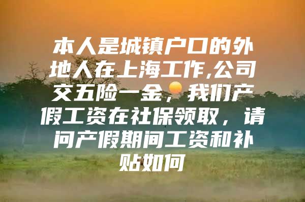 本人是城镇户口的外地人在上海工作,公司交五险一金，我们产假工资在社保领取，请问产假期间工资和补贴如何