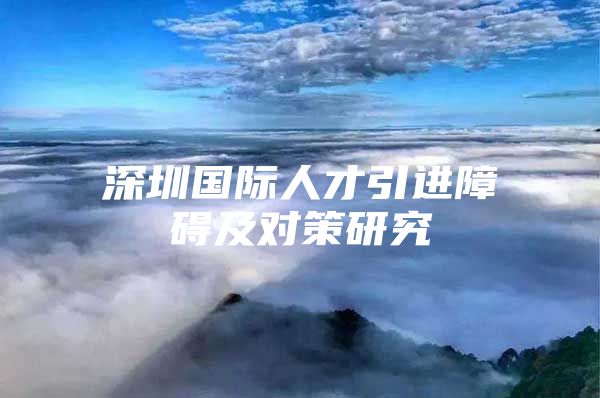 深圳国际人才引进障碍及对策研究