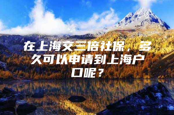 在上海交三倍社保，多久可以申请到上海户口呢？