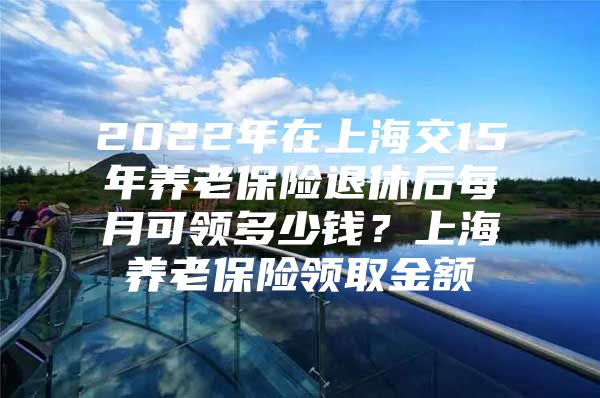 2022年在上海交15年养老保险退休后每月可领多少钱？上海养老保险领取金额