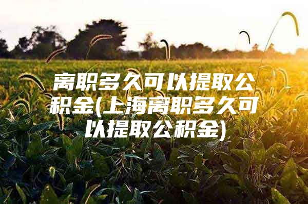 离职多久可以提取公积金(上海离职多久可以提取公积金)