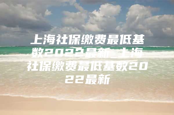 上海社保缴费最低基数2022最新_上海社保缴费最低基数2022最新