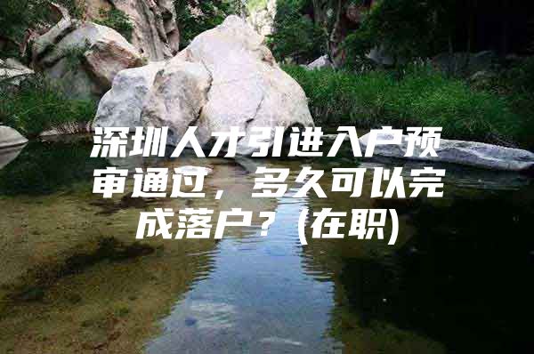 深圳人才引进入户预审通过，多久可以完成落户？(在职)