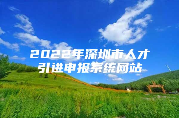 2022年深圳市人才引进申报系统网站