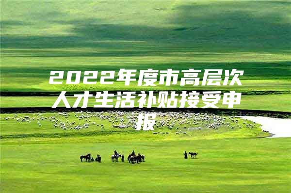 2022年度市高层次人才生活补贴接受申报