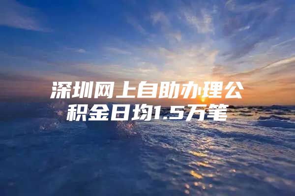 深圳网上自助办理公积金日均1.5万笔