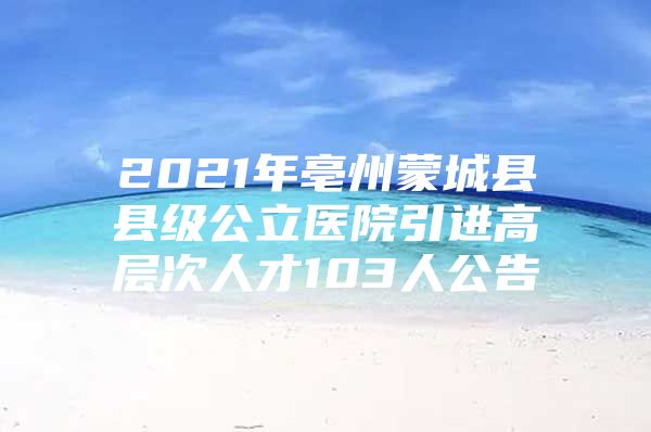 2021年亳州蒙城县县级公立医院引进高层次人才103人公告