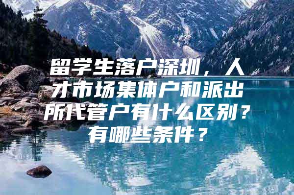 留学生落户深圳，人才市场集体户和派出所代管户有什么区别？有哪些条件？