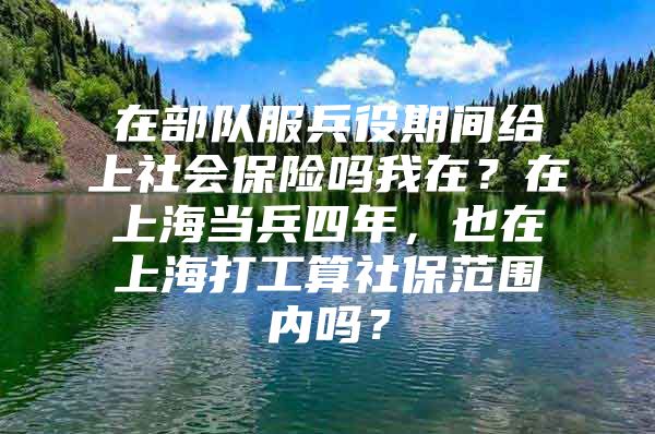 在部队服兵役期间给上社会保险吗我在？在上海当兵四年，也在上海打工算社保范围内吗？