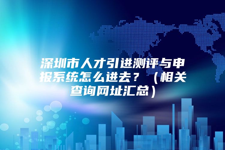 深圳市人才引进测评与申报系统怎么进去？（相关查询网址汇总）