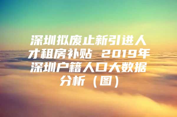 深圳拟废止新引进人才租房补贴 2019年深圳户籍人口大数据分析（图）