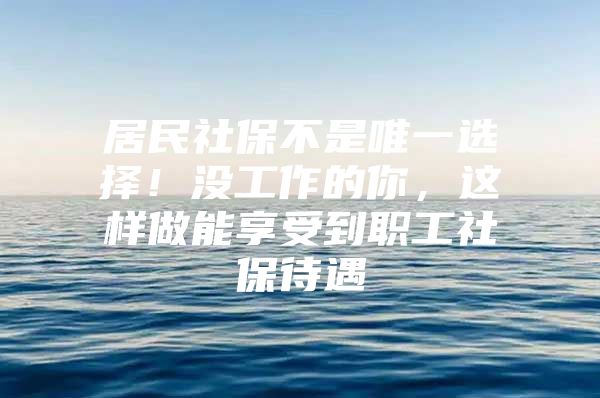 居民社保不是唯一选择！没工作的你，这样做能享受到职工社保待遇