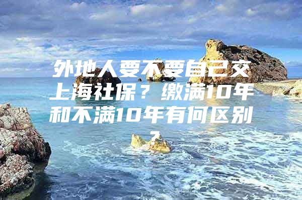 外地人要不要自己交上海社保？缴满10年和不满10年有何区别？