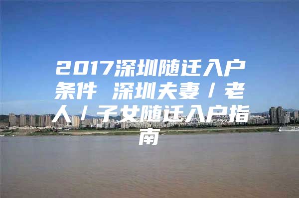 2017深圳随迁入户条件 深圳夫妻／老人／子女随迁入户指南