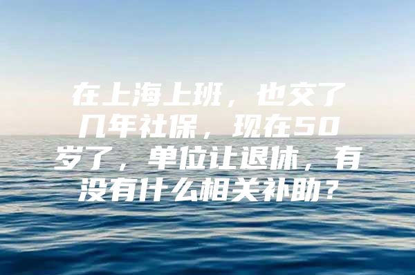 在上海上班，也交了几年社保，现在50岁了，单位让退休，有没有什么相关补助？