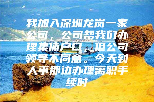 我加入深圳龙岗一家公司，公司帮我们办理集体户口，但公司领导不同意。今天到人事那边办理离职手续时