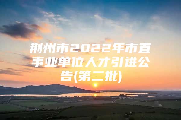 荆州市2022年市直事业单位人才引进公告(第二批)