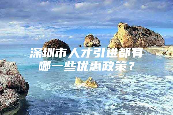 深圳市人才引进都有哪一些优惠政策？