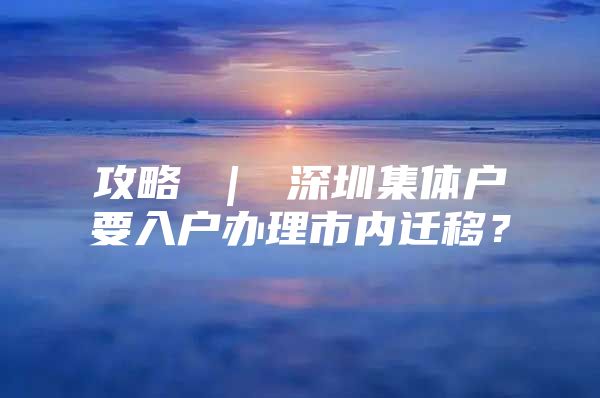 攻略 ｜ 深圳集体户要入户办理市内迁移？