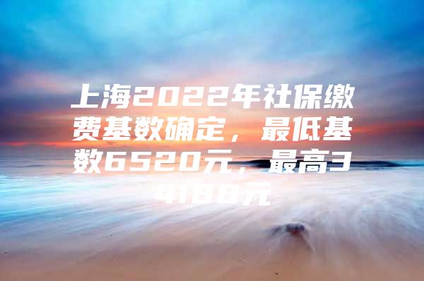 上海2022年社保缴费基数确定，最低基数6520元，最高34188元