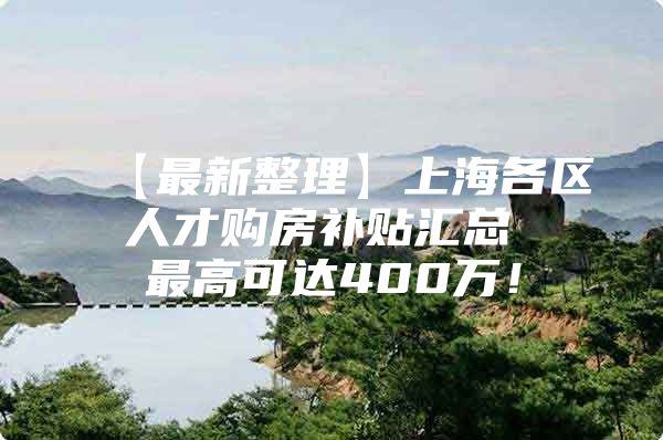 【最新整理】上海各区人才购房补贴汇总 最高可达400万！