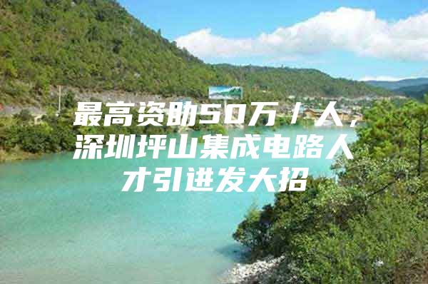 最高资助50万／人，深圳坪山集成电路人才引进发大招