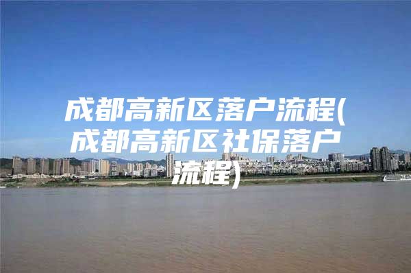 成都高新区落户流程(成都高新区社保落户流程)