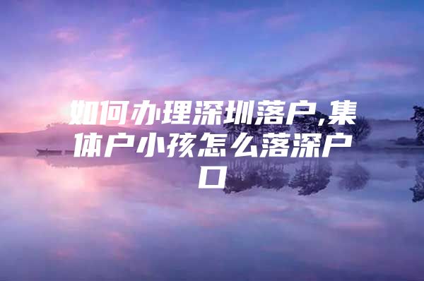 如何办理深圳落户,集体户小孩怎么落深户口