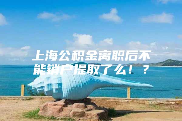 上海公积金离职后不能销户提取了么！？