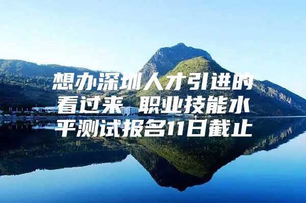 想办深圳人才引进的看过来 职业技能水平测试报名11日截止