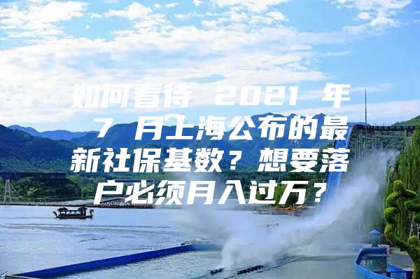 如何看待 2021 年 7 月上海公布的最新社保基数？想要落户必须月入过万？