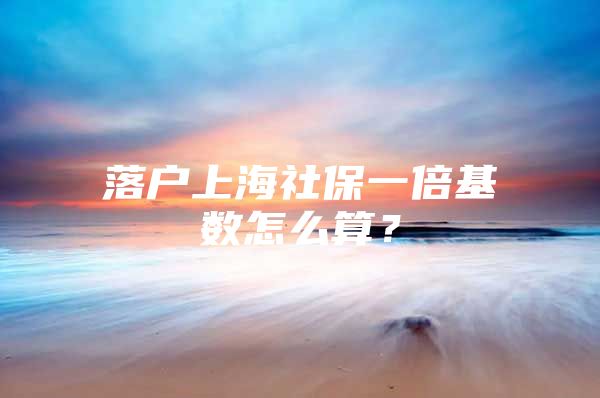 落户上海社保一倍基数怎么算？