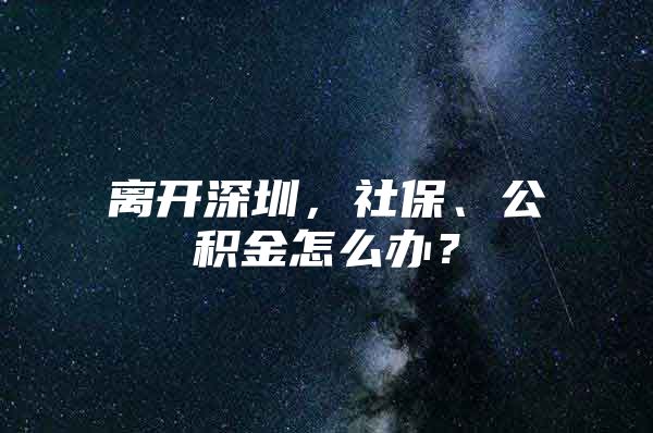 离开深圳，社保、公积金怎么办？