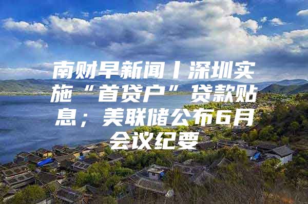 南财早新闻丨深圳实施“首贷户”贷款贴息；美联储公布6月会议纪要