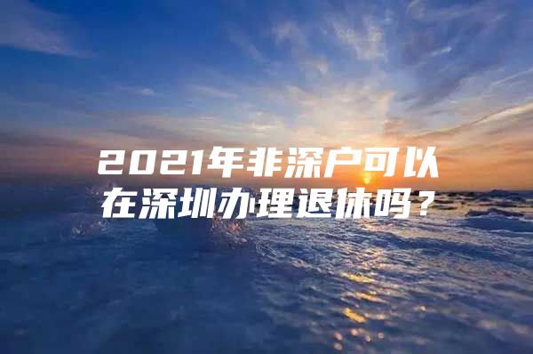 2021年非深户可以在深圳办理退休吗？