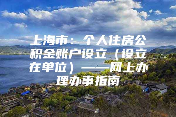 上海市：个人住房公积金账户设立（设立在单位）——网上办理办事指南