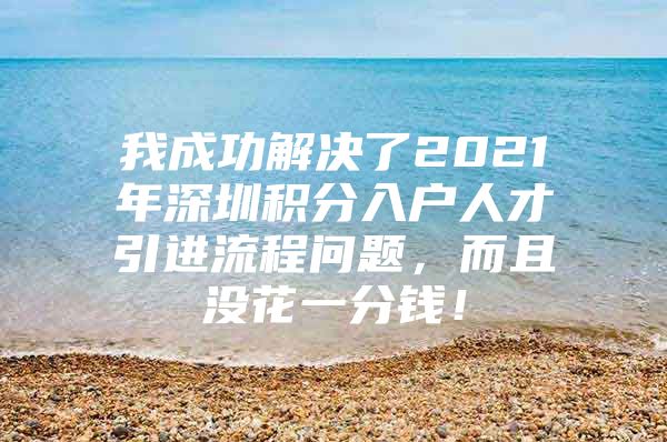 我成功解决了2021年深圳积分入户人才引进流程问题，而且没花一分钱！