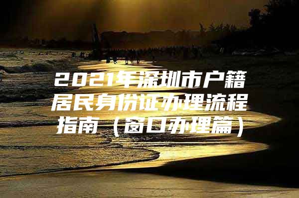 2021年深圳市户籍居民身份证办理流程指南（窗口办理篇）