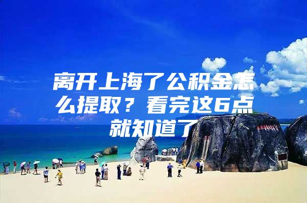 离开上海了公积金怎么提取？看完这6点就知道了