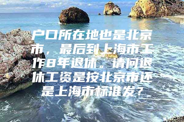 户口所在地也是北京市，最后到上海市工作8年退休。请问退休工资是按北京市还是上海市标准发？