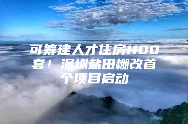 可筹建人才住房1100套！深圳盐田棚改首个项目启动