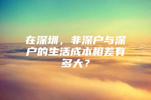 在深圳，非深户与深户的生活成本相差有多大？