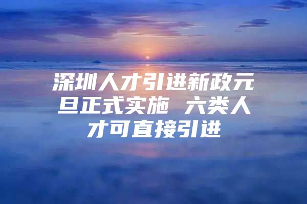 深圳人才引进新政元旦正式实施 六类人才可直接引进