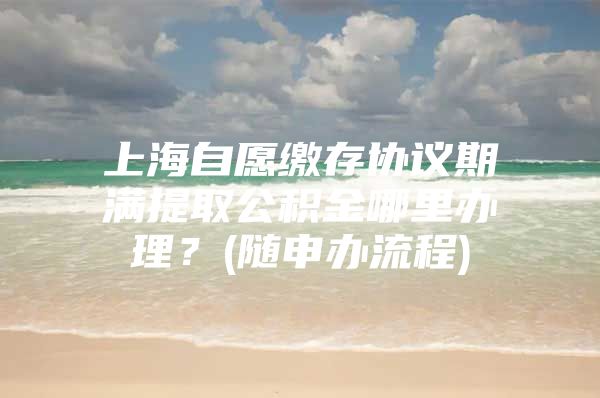 上海自愿缴存协议期满提取公积金哪里办理？(随申办流程)