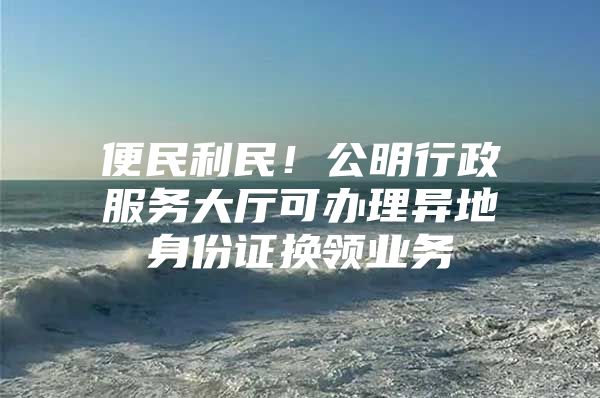 便民利民！公明行政服务大厅可办理异地身份证换领业务