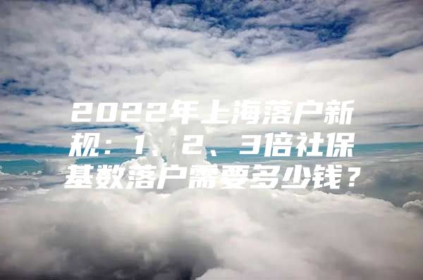 2022年上海落户新规：1、2、3倍社保基数落户需要多少钱？