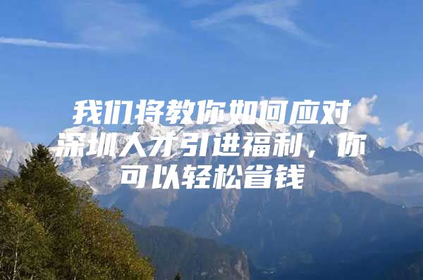 我们将教你如何应对深圳人才引进福利，你可以轻松省钱