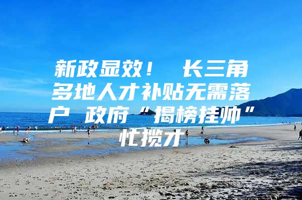 新政显效！ 长三角多地人才补贴无需落户 政府“揭榜挂帅”忙揽才