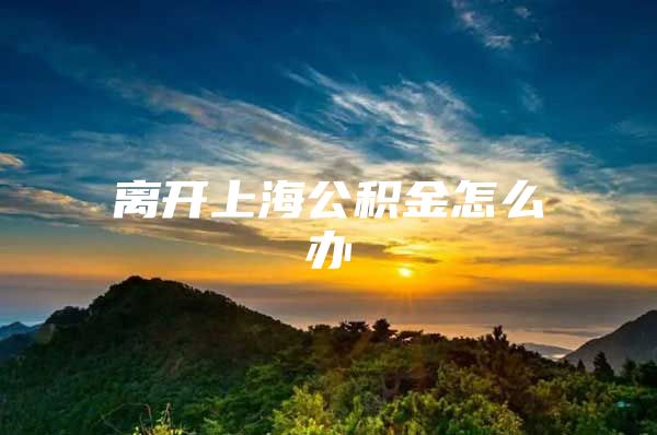 离开上海公积金怎么办