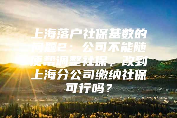 上海落户社保基数的问题2：公司不能随便帮调整社保，改到上海分公司缴纳社保可行吗？